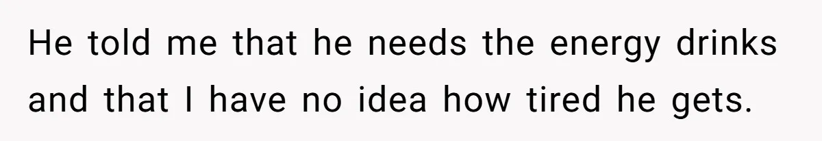 He told me that he needs the energy drinks and that I have no idea how tired he gets.