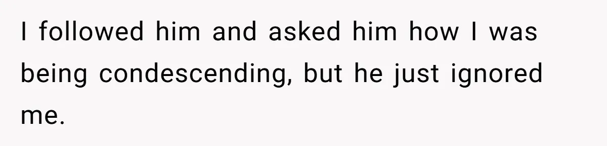 I followed him and asked him how I was being condescending, but he just ignored me.