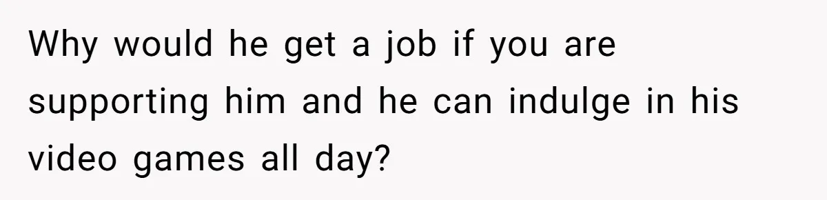 Why would he get a job if you are supporting him and he can indulge in his video games all day?