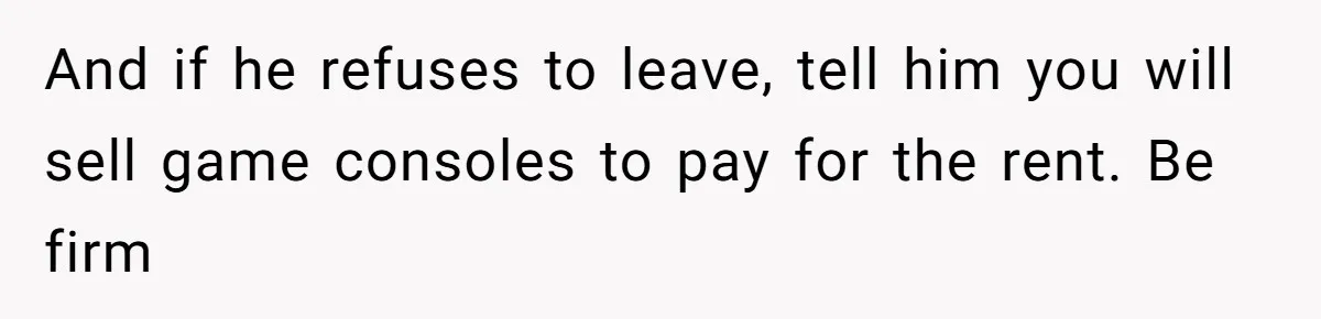 And if he refuses to leave, tell him you will sell game consoles to pay for the rent. Be firm