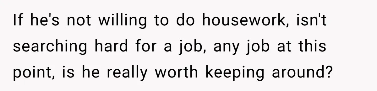 If he's not willing to do housework, isn't searching hard for a job, any job at this point, is he really worth keeping around?