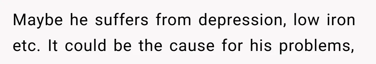 Maybe he suffers from depression, low iron etc. It could be the cause for his problems,