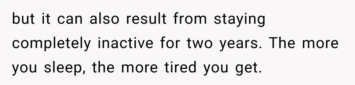 but it can also result from staying completely inactive for two years. The more you sleep, the more tired you get.