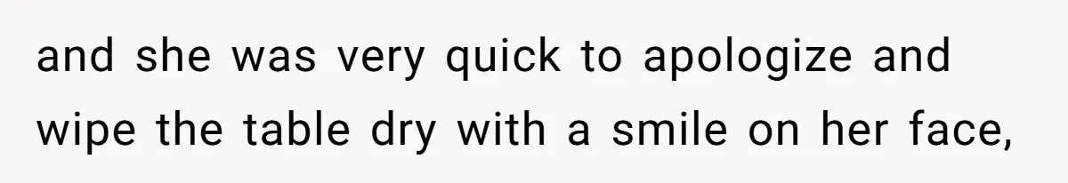 and she was very quick to apologize and wipe the table dry with a smile on her face,
