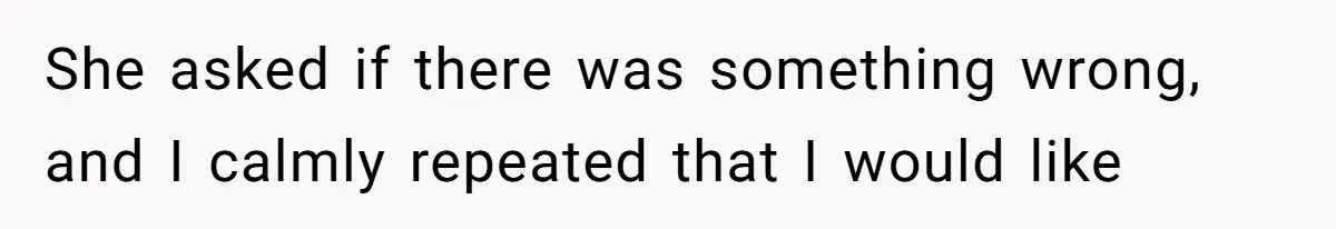 She asked if there was something wrong, and I calmly repeated that I would like