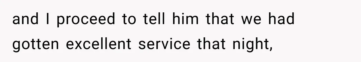 and I proceed to tell him that we had gotten excellent service that night,