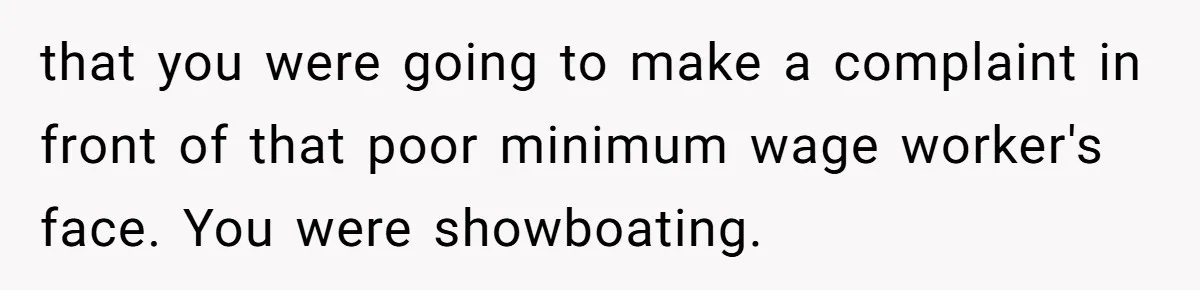 that you were going to make a complaint in front of that poor minimum wage worker's face. You were showboating.