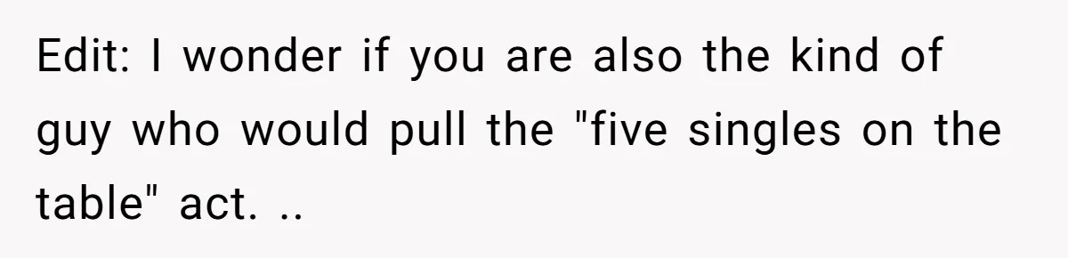 Edit: I wonder if you are also the kind of guy who would pull the "five singles on the table" act. ..
