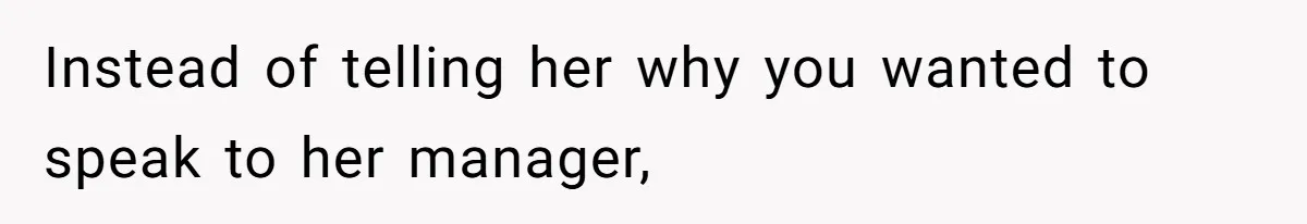 Instead of telling her why you wanted to speak to her manager,