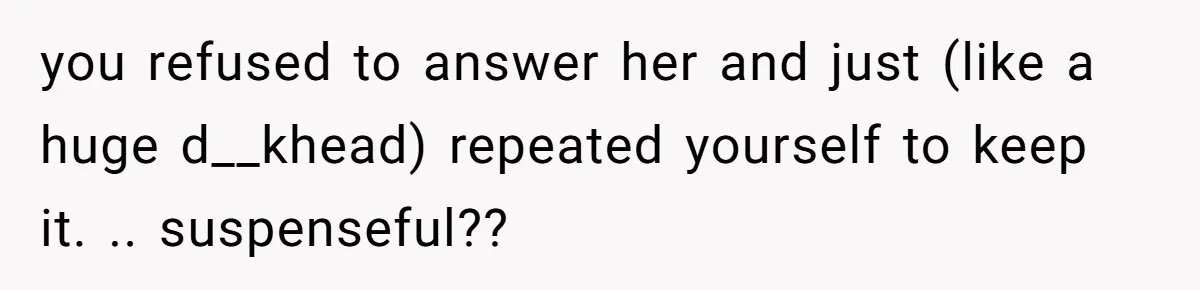 you refused to answer her and just (like a huge d__khead) repeated yourself to keep it. .. suspenseful??