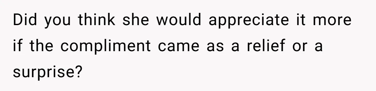 Did you think she would appreciate it more if the compliment came as a relief or a surprise?