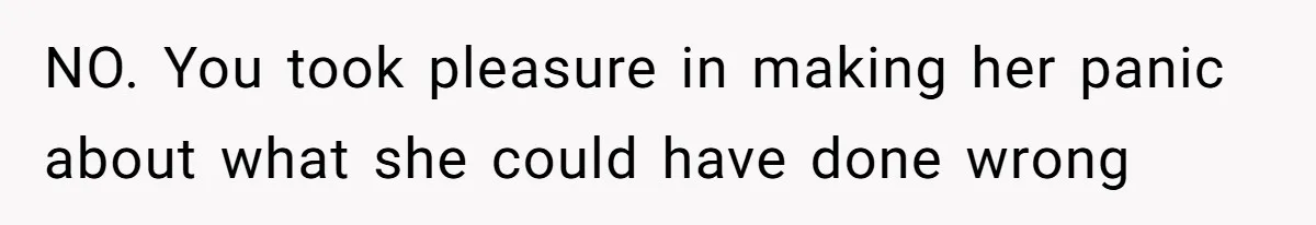 NO. You took pleasure in making her panic about what she could have done wrong