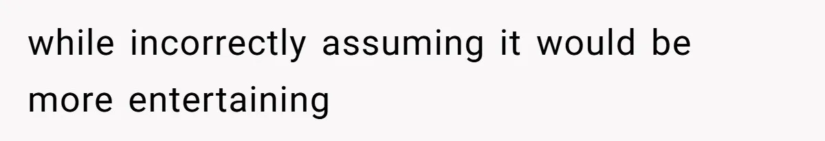 while incorrectly assuming it would be more entertaining