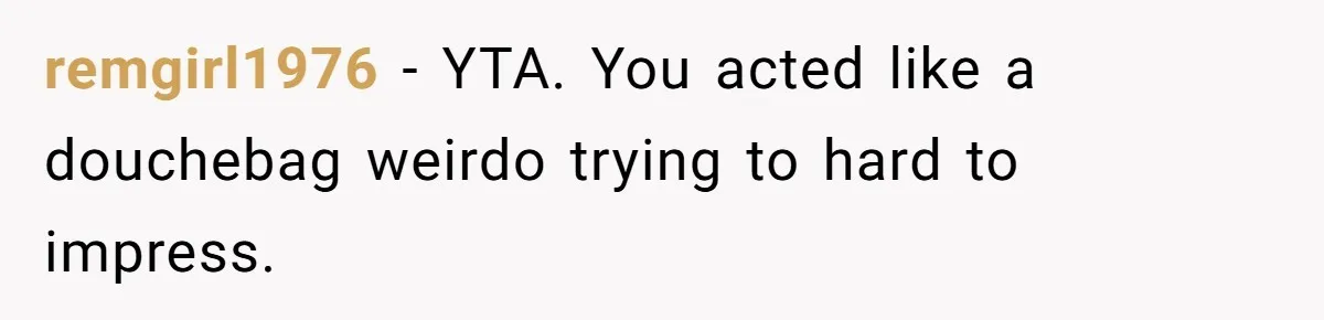 remgirl1976 − YTA. You acted like a douchebag weirdo trying to hard to impress.