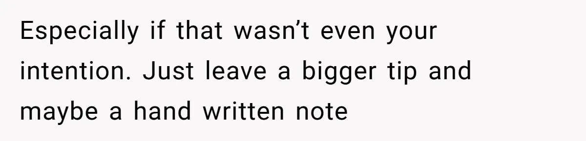 Especially if that wasn’t even your intention. Just leave a bigger tip and maybe a hand written note