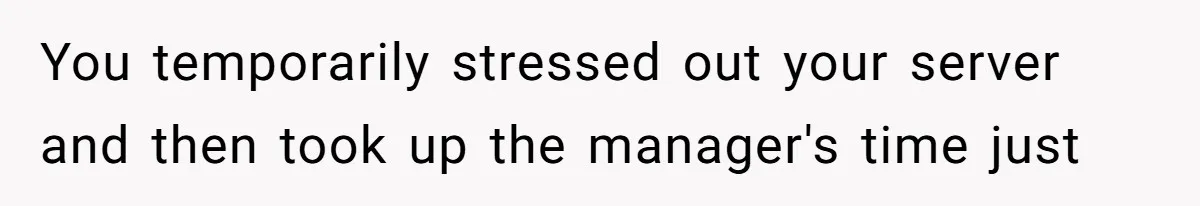 You temporarily stressed out your server and then took up the manager's time just