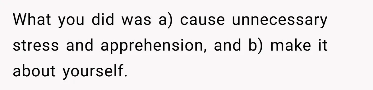 What you did was a) cause unnecessary stress and apprehension, and b) make it about yourself.