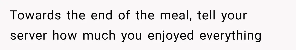 Towards the end of the meal, tell your server how much you enjoyed everything