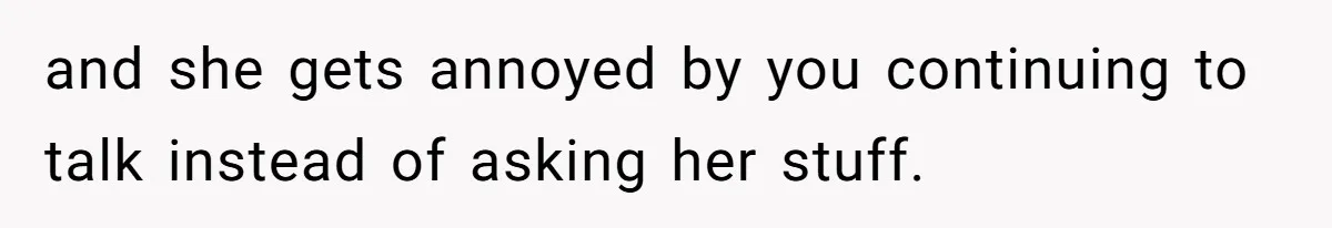 and she gets annoyed by you continuing to talk instead of asking her stuff.