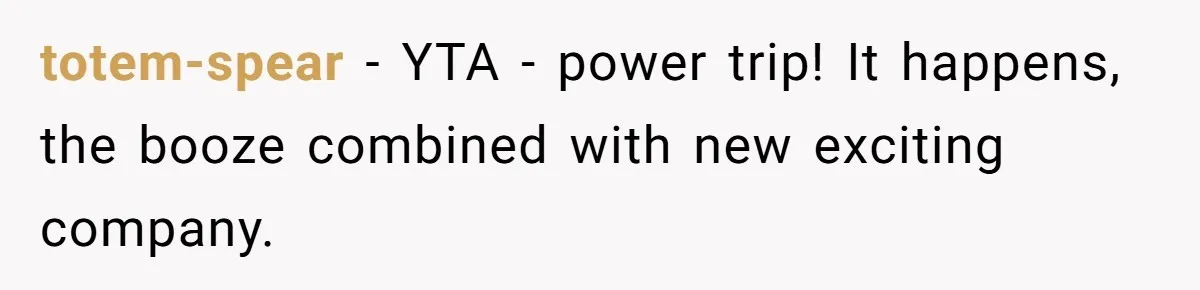 totem-spear − YTA - power trip! It happens, the booze combined with new exciting company.