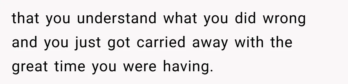 that you understand what you did wrong and you just got carried away with the great time you were having.