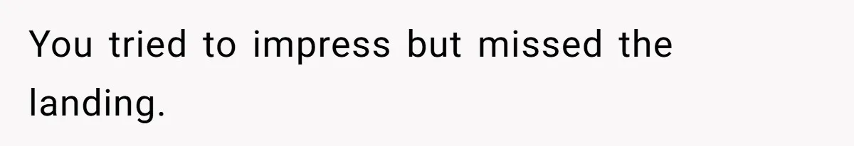 You tried to impress but missed the landing.