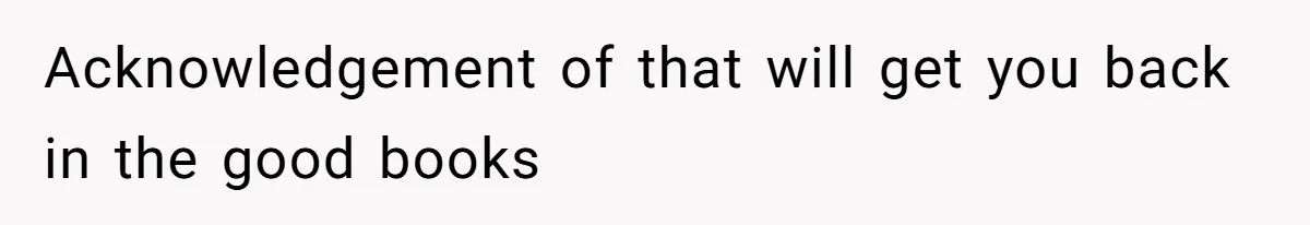 Acknowledgement of that will get you back in the good books