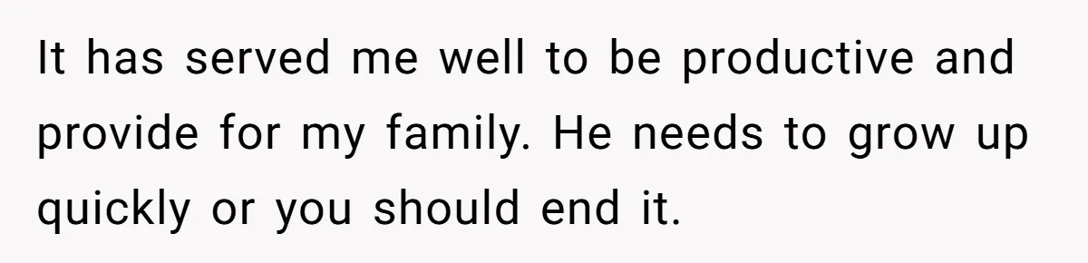 It has served me well to be productive and provide for my family. He needs to grow up quickly or you should end it.