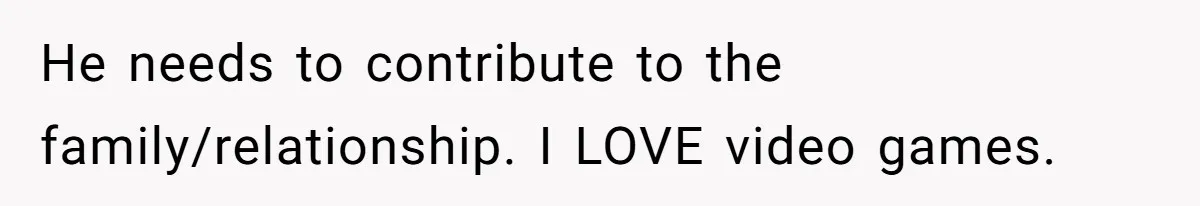 He needs to contribute to the family/relationship. I LOVE video games.