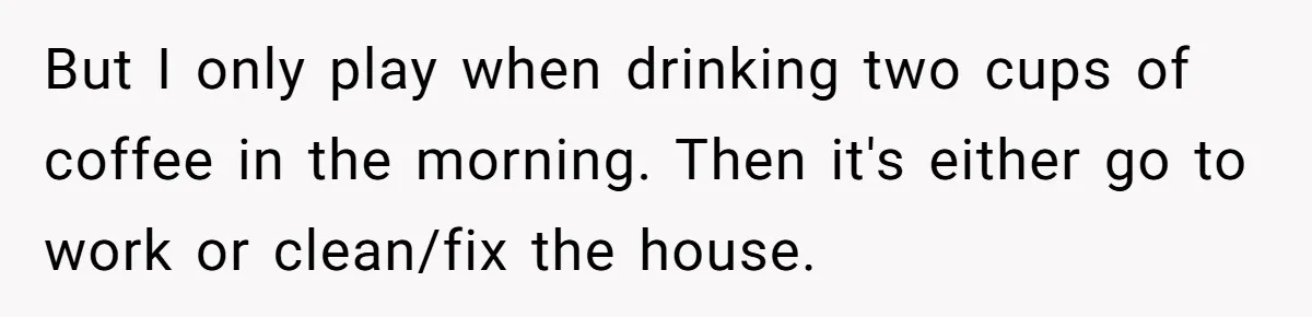 But I only play when drinking two cups of coffee in the morning. Then it's either go to work or clean/fix the house.