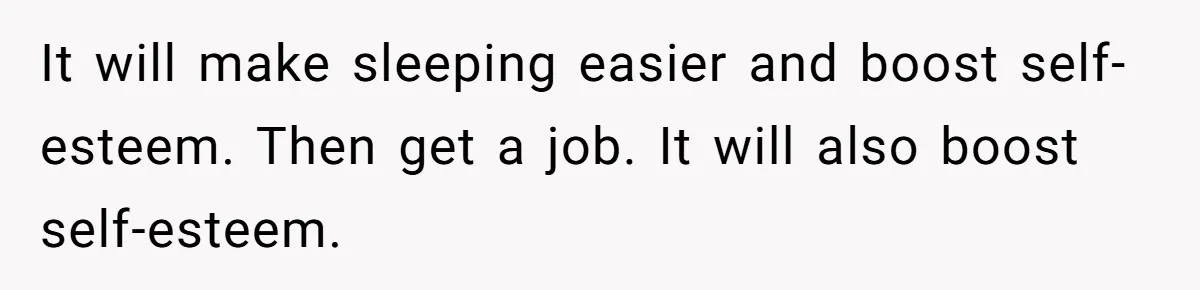 It will make sleeping easier and boost self-esteem. Then get a job. It will also boost self-esteem.