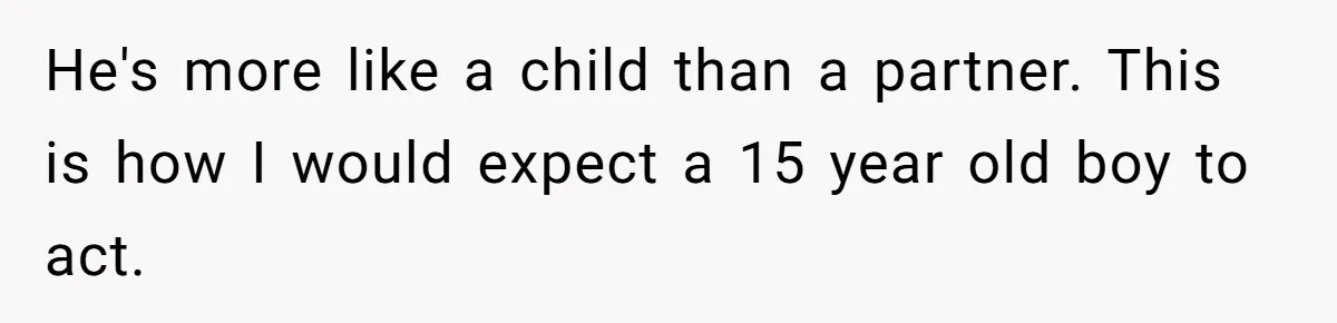 He's more like a child than a partner. This is how I would expect a 15 year old boy to act.