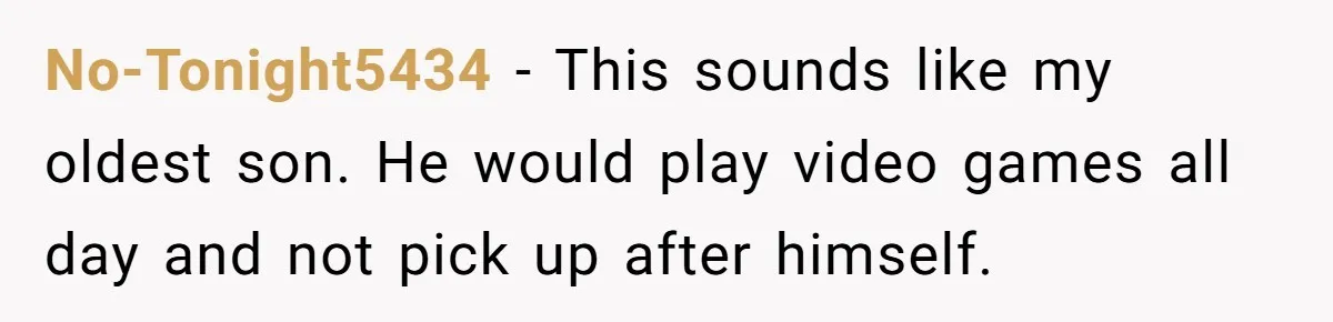 No-Tonight5434 − This sounds like my oldest son. He would play video games all day and not pick up after himself.