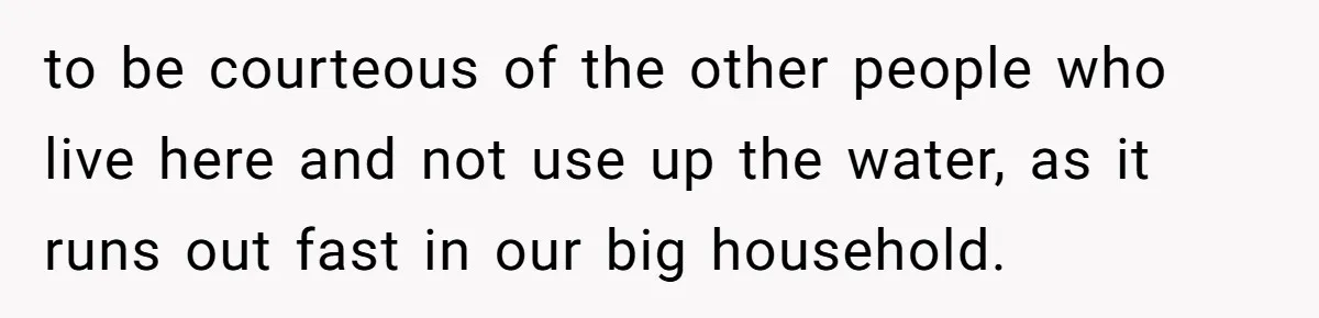 to be courteous of the other people who live here and not use up the water, as it runs out fast in our big household.