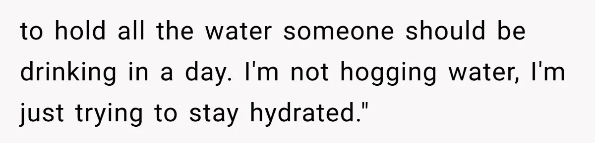 to hold all the water someone should be drinking in a day. I'm not hogging water, I'm just trying to stay hydrated."