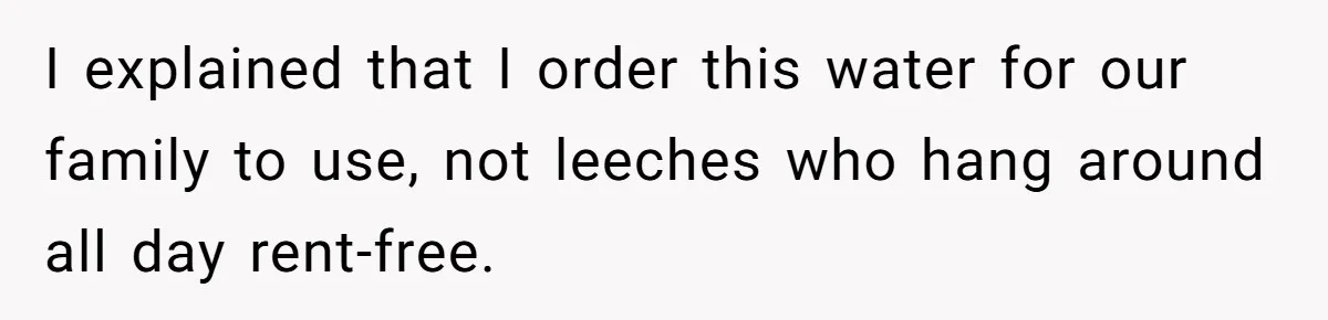I explained that I order this water for our family to use, not leeches who hang around all day rent-free.