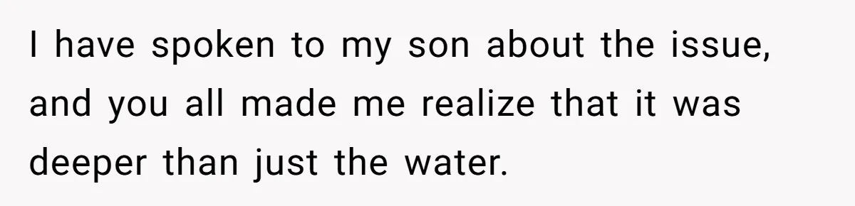 I have spoken to my son about the issue, and you all made me realize that it was deeper than just the water.