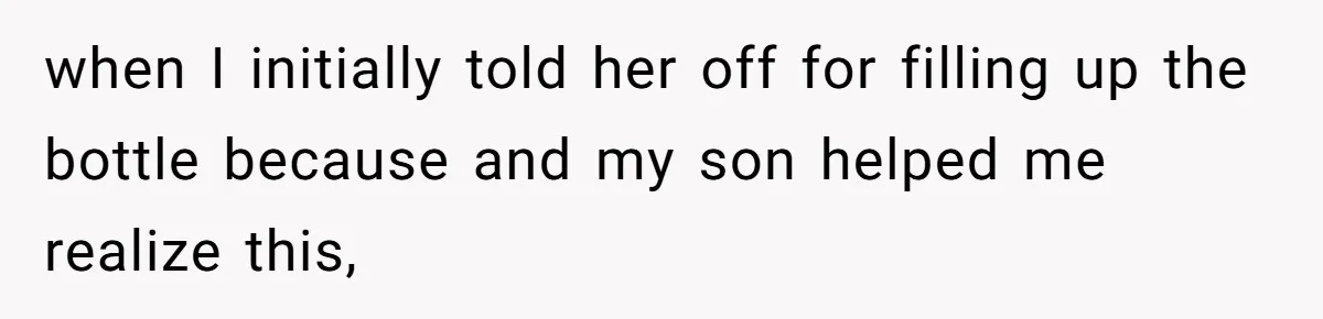 when I initially told her off for filling up the bottle because and my son helped me realize this,