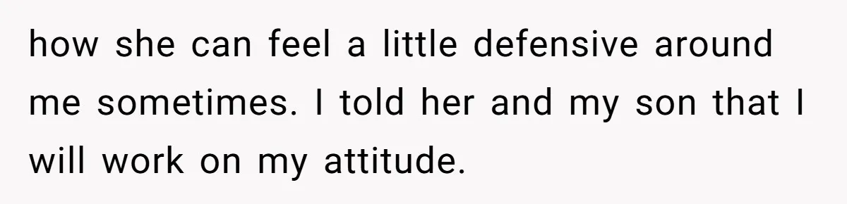 how she can feel a little defensive around me sometimes. I told her and my son that I will work on my attitude.