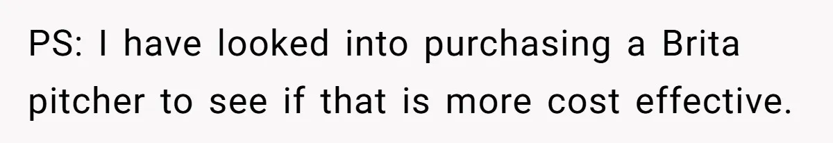 PS: I have looked into purchasing a Brita pitcher to see if that is more cost effective.