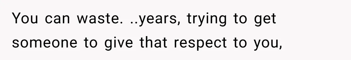 You can waste. ..years, trying to get someone to give that respect to you,