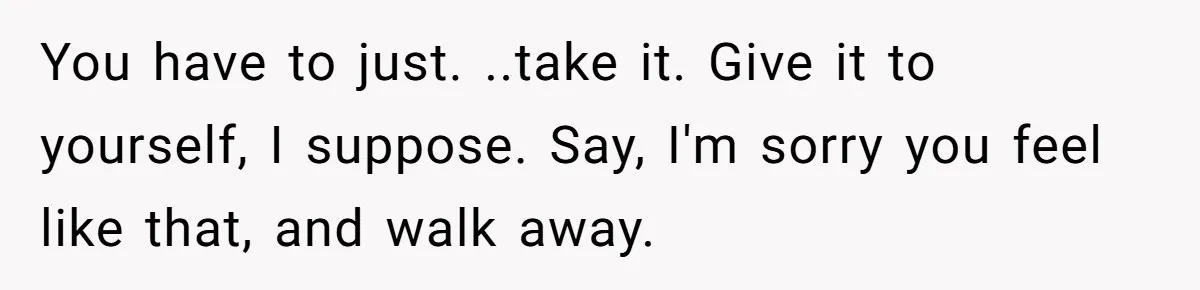 You have to just. ..take it. Give it to yourself, I suppose. Say, I'm sorry you feel like that, and walk away.