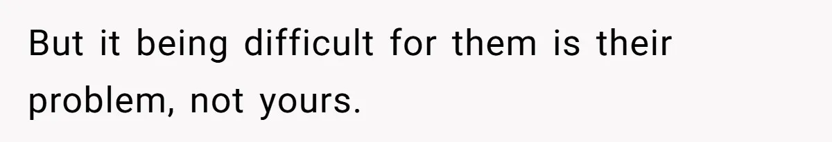 But it being difficult for them is their problem, not yours.