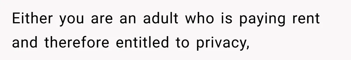Either you are an adult who is paying rent and therefore entitled to privacy,