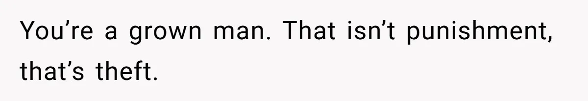 You’re a grown man. That isn’t punishment, that’s theft.
