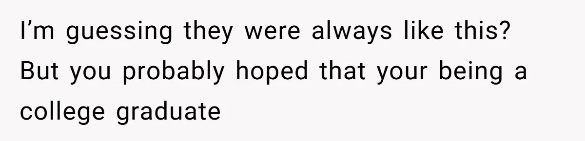 I’m guessing they were always like this? But you probably hoped that your being a college graduate