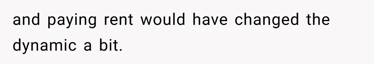 and paying rent would have changed the dynamic a bit.