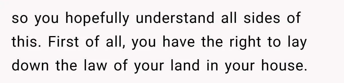 so you hopefully understand all sides of this. First of all, you have the right to lay down the law of your land in your house.