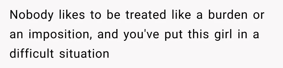 Nobody likes to be treated like a burden or an imposition, and you've put this girl in a difficult situation