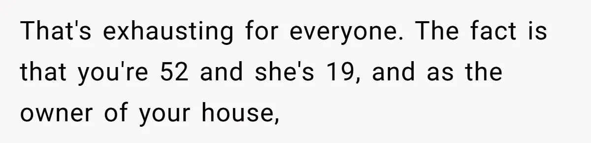 That's exhausting for everyone. The fact is that you're 52 and she's 19, and as the owner of your house,